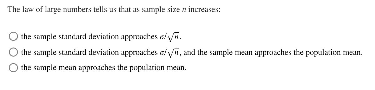 The law of large numbers tells us that as sample size n increases:
the sample standard deviation approaches o/ /n.
the sample standard deviation approaches ol yn, and the sample mean approaches the population mean.
the sample mean approaches the population mean.
