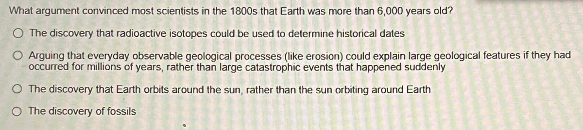 What argument convinced most scientists in the 1800s that Earth was more than 6,000 years old?
O The discovery that radioactive isotopes could be used to determine historical dates
O Arguing that everyday observable geological processes (like erosion) could explain large geological features if they had
occurred for millions of years, rather than large catastrophic events that happened suddenly
O The discovery that Earth orbits around the sun, rather than the sun orbiting around Earth
O The discovery of fossils