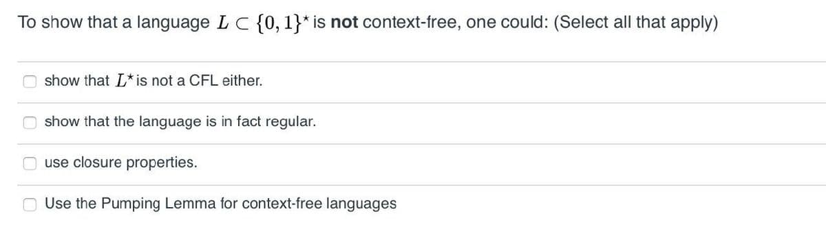To show that a language L C {0, 1}* is not context-free, one could: (Select all that apply)
show that L* is not a CFL either.
show that the language is in fact regular.
use closure properties.
Use the Pumping Lemma for context-free languages
