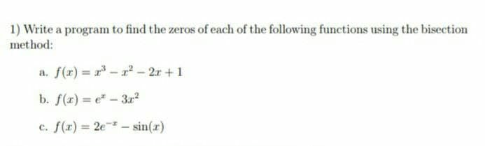 1) Write a program to find the zeros of each of the following functions using the bisection
method:
a. f(x) = r – r² – 2r +1
b. f(x) = e – 3r2
c. f(r) = 2e – sin(x)
