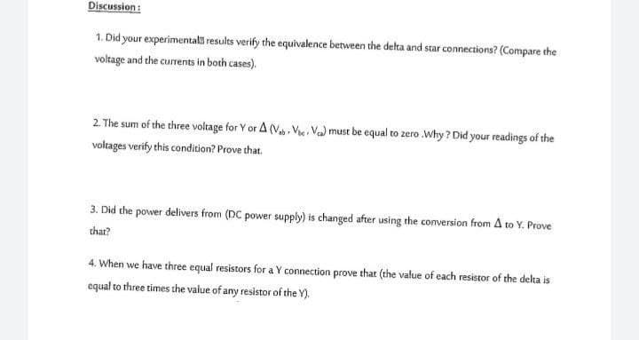 Discussion:
1. Did your experimentals results verify the equivalence between the delta and star connections? (Compare the
voltage and the currents in both cases).
2. The sum of the three voltage for Y or A (Va, Vie, Va) must be equal to zero .Why ? Did your readings of the
voltages verify this condition? Prove that.
3. Did the power delivers from (DC power supply) is changed after using the conversion from A to Y. Prove
thar?
4. When we have three equal resistors for a Y connection prove that (the value of each resistor of the delta is
equal to three times the value of any resistor of the Y).
