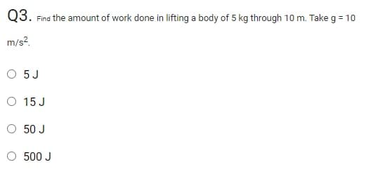 Q3. Find the amount of work done in lifting a body of 5 kg through 10 m. Take g = 10
m/s?.
O 5J
O 15 J
50 J
O 500 J

