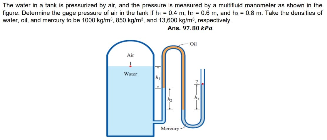 The water in a tank is pressurized by air, and the pressure is measured by a multifluid manometer as shown in the
figure. Determine the gage pressure of air in the tank if h1 = 0.4 m, h2 = 0.6 m, and h3 = 0.8 m. Take the densities of
water, oil, and mercury to be 1000 kg/m3, 850 kg/m3, and 13,600 kg/m3, respectively.
Ans. 97.80 kPa
Oil
Air
Water
Mercury
ーミー
ーミー
