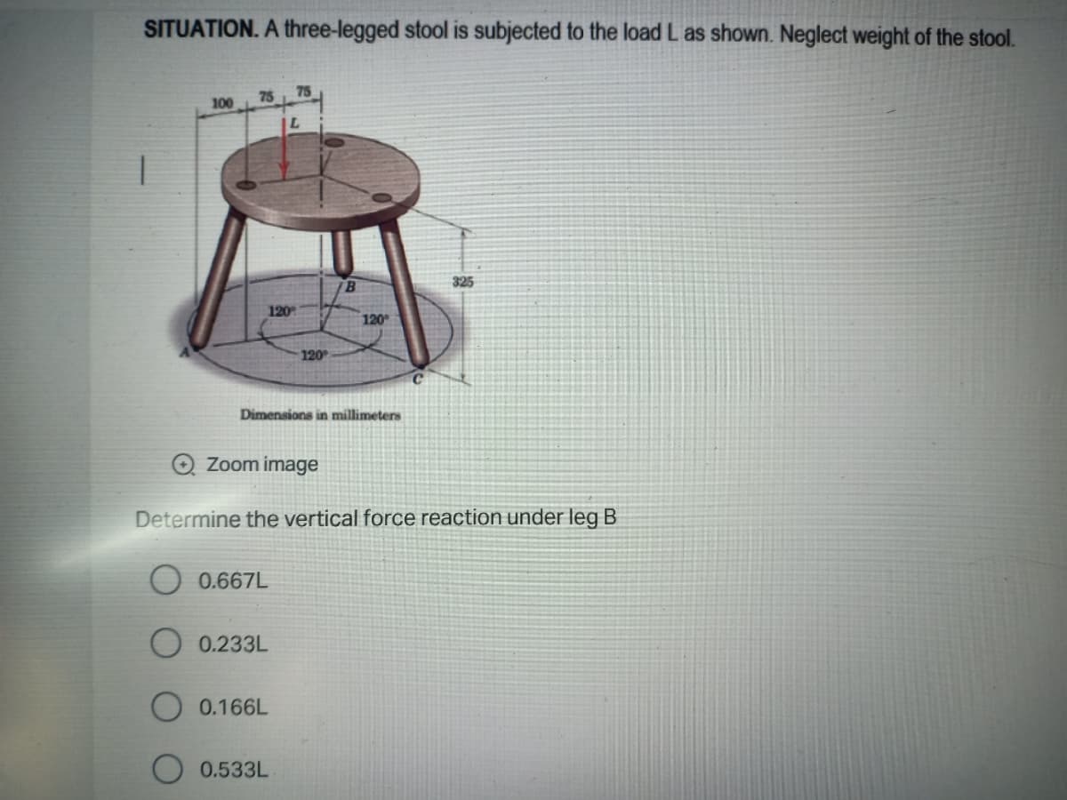 SITUATION. A three-legged stool is subjected to the load L as shown. Neglect weight of the stool.
75
75
100
B.
325
120
120
120
Dimensions in millimeters
Zoom image
Determine the vertical force reaction under leg B
0.667L
O 0.233L
0.166L
0.533L
