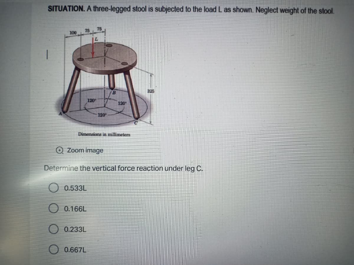 SITUATION. A three-legged stool is subjected to the load L as shown. Neglect weight of the stool.
75
75
100
B
325
120
120
120
Dimensions in millimeters
Zoom image
Determine the vertical force reaction under leg C.
0.533L
O 0.166L
0.233L
0.667L
