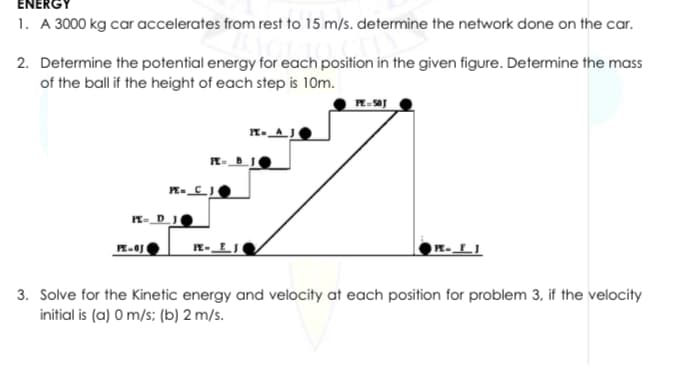 ENERGY
1. A 3000 kg car accelerates from rest to 15 m/s. determine the network done on the car.
2. Determine the potential energy for each position in the given figure. Determine the mass
of the ball if the height of each step is 10m.
R-
n-_D_J
3. Solve for the Kinetic energy and velocity at each position for problem 3, if the velocity
initial is (a) O m/s; (b) 2 m/s.
