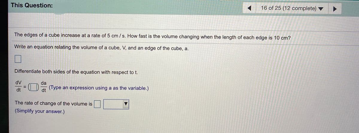 This Question:
16 of 25 (12 complete)
The edges of a cube increase at a rate of 5 cm/s. How fast is the volume changing when the length of each edge is 10 cm?
Write an equation relating the volume of a cube, V, and an edge of the cube, a.
Differentiate both sides of the equation with respect to t.
dV
da
(O
(Type an expression using a as the variable.)
%D
dt
dt
The rate of change of the volume is
(Simplify your answer.)
