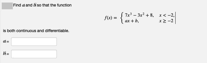 Find a and b so that the function
7x3 – 3x? + 8, x< -2,
x > -2
f(x) =
ax + b,
is both continuous and differentiable.
al =
bl =
