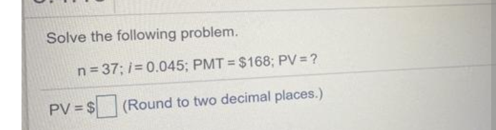 Solve the following problem.
n= 37; i= 0.045; PMT $168; PV= ?
PV = $
(Round to two decimal places.)
