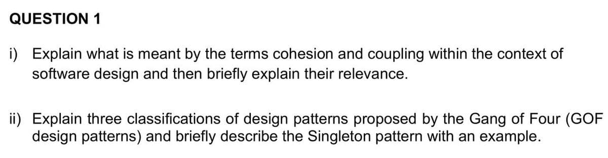 QUESTION 1
i) Explain what is meant by the terms cohesion and coupling within the context of
software design and then briefly explain their relevance.
ii) Explain three classifications of design patterns proposed by the Gang of Four (GOF
design patterns) and briefly describe the Singleton pattern with an example.
