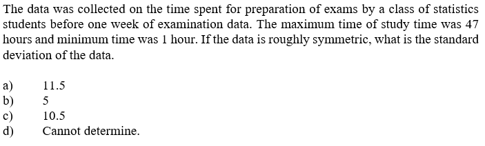 The data was collected on the time spent for preparation of exams by a class of statistics
students before one week of examination data. The maximum time of study time was 47
hours and minimum time was 1 hour. If the data is roughly symmetric, what is the standard
deviation of the data.
а)
b)
c)
d)
11.5
5
10.5
Cannot determine.
