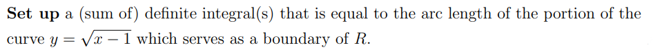 Set up a (sum of) definite integral(s) that is equal to the arc length of the portion of the
curve y = Vx – 1 which serves as a boundary of R.
-
