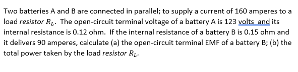 Two batteries A and B are connected in parallel; to supply a current of 160 amperes to a
load resistor R,. The open-circuit terminal voltage of a battery A is 123 volts and its
internal resistance is 0.12 ohm. If the internal resistance of a battery B is 0.15 ohm and
it delivers 90 amperes, calculate (a) the open-circuit terminal EMF of a battery B; (b) the
total power taken by the load resistor R1.
