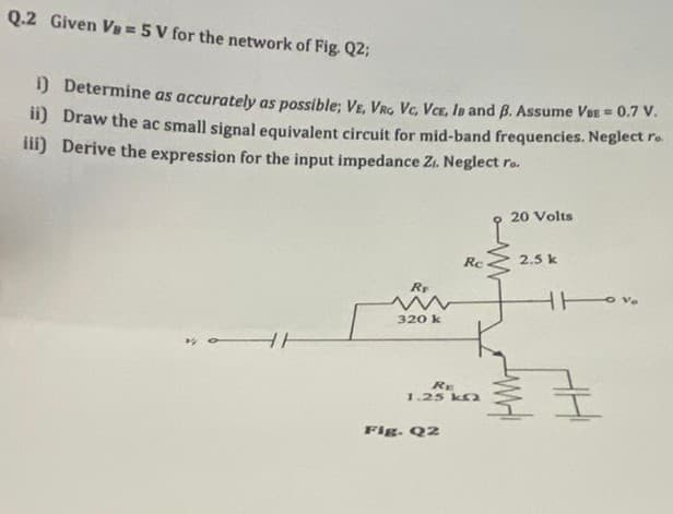 Q.2 Given Va = 5 V for the network of Fig. Q2;
1) Determine as accurately as possible; VE, VRG Vc, VCE, Ia and B. Assume Vee = 0.7 V.
") Draw the ac small signal equivalent circuit for mid-band frequencies. Neglect ro
ili) Derive the expression for the input impedance Zi. Neglect ro.
20 Volts
Re
2.5 k
Rr
320 k
RE
1.25 k
Fig. Q2
