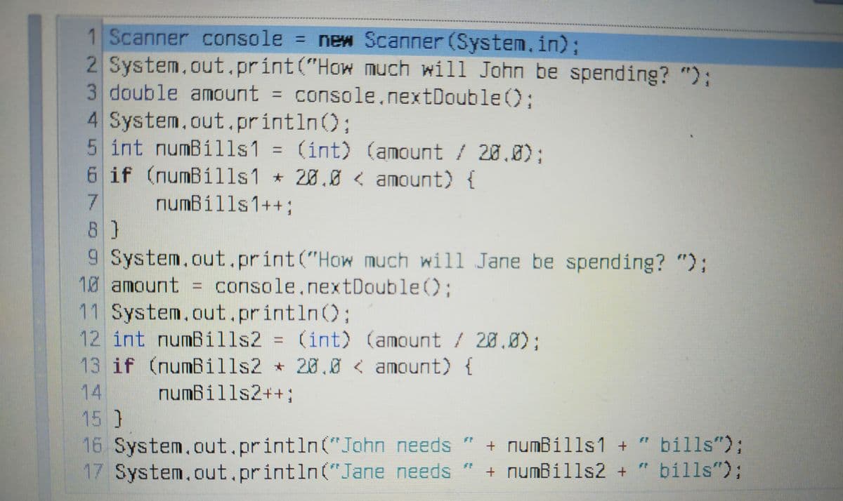 1 Scanner console = new Scanner (System.in);
2 System.out.prínt("How much will John be spending? "):
3 double amount = console.nextDouble%;
4 System.out.println();
5 int numBills1 = (int) (amount / 20.0);
6 if (numBills1 * 20.0 < amount) {
%D
7
numBills1++3;
8)
9 System.out.print("How much will Jane be spending? ");
10 amount = console.nextDouble();
11 System.out.println();
12 int numBills2 = (int) (amount / 20.0);
13 if (numBills2 * 20.0 < amount) {
14
15 }
numBills2++;
16 System.out.println("John needs
17 System.out.println("Jane needs
+ numBills1 + " bills");
+ numBills2+
bills");
