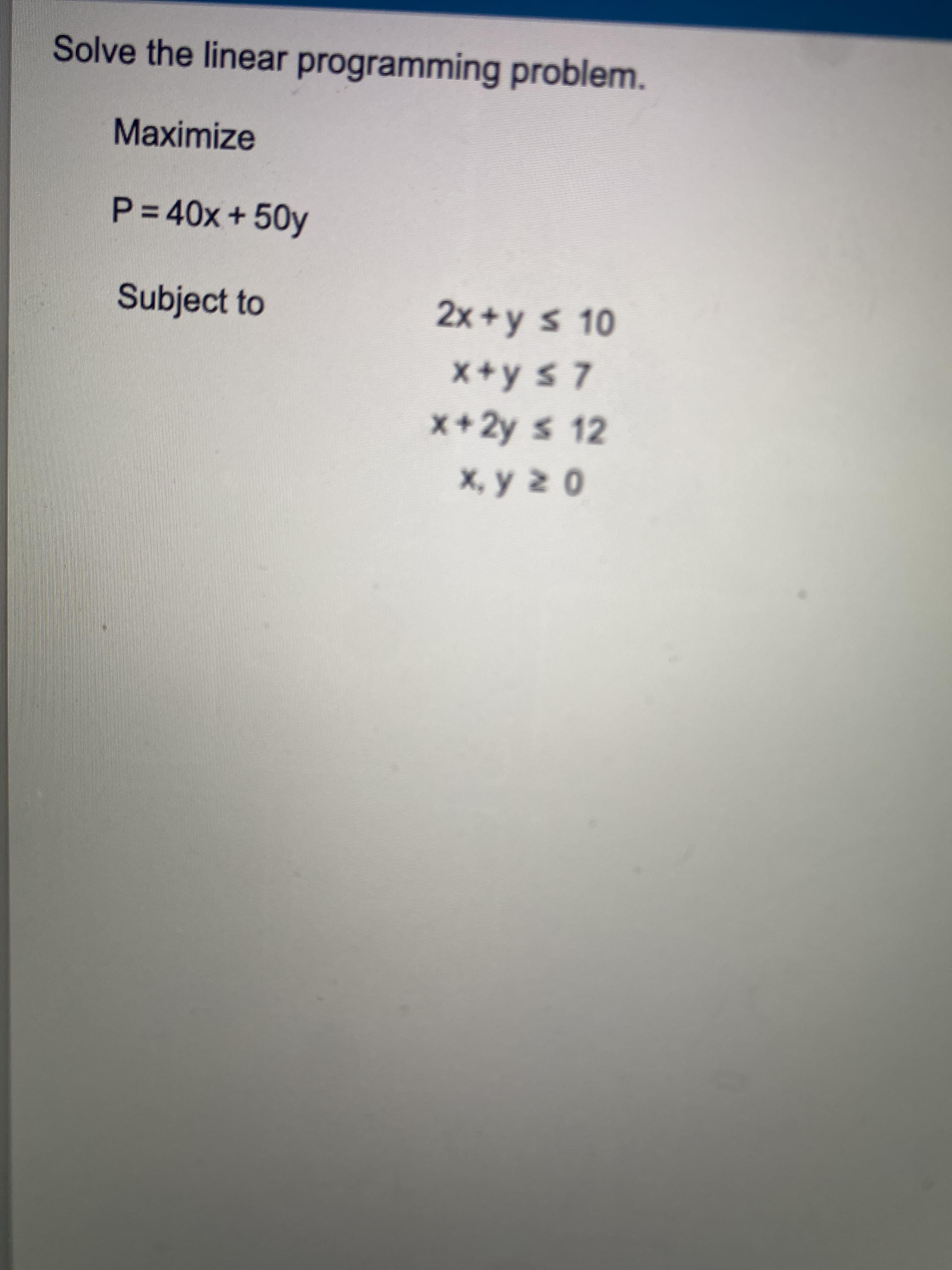 Solve the linear programming problem.
Maximize
P%340x+50y
Subject to
2x+y s 10
X+y s 7
x+2y s 12
