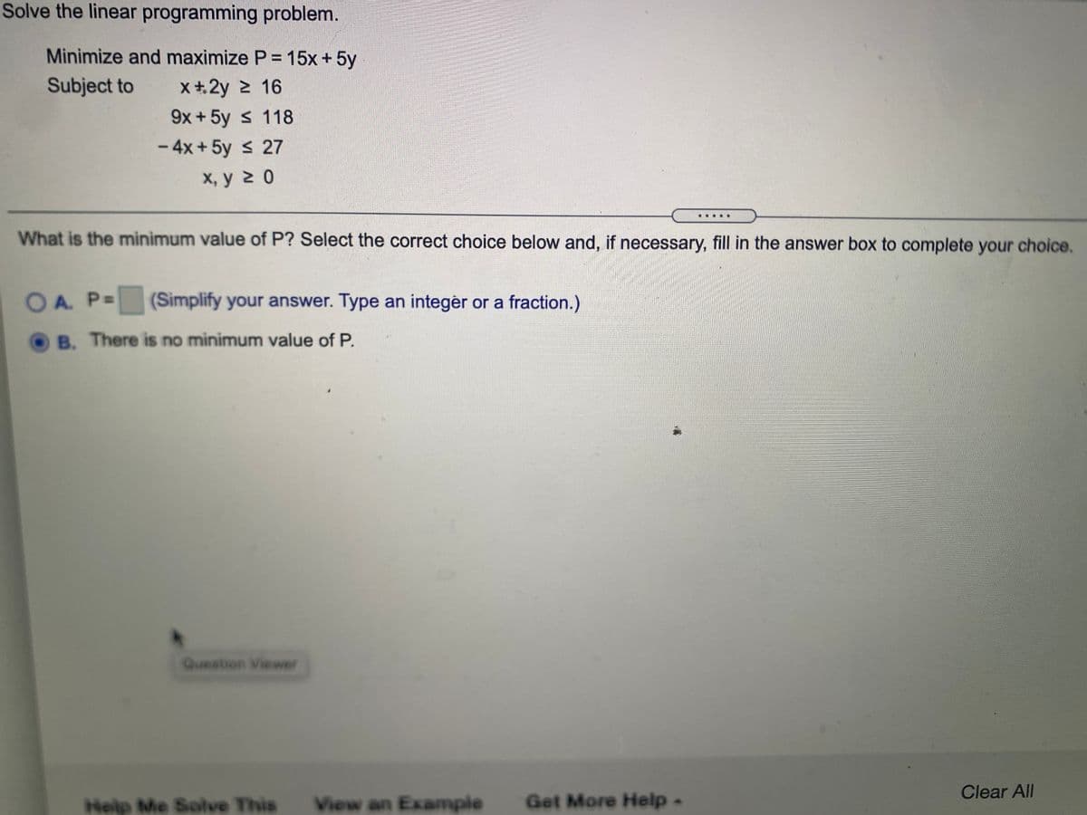 Solve the linear programming problem.
Minimize and maximize P = 15x+5y
Subject to
x+2y 2 16
9x +5y s 118
- 4x + 5y < 27
х, у 2 0
What is the minimum value of P? Select the correct choice below and, if necessary, fill in the answer box to complete your choice.
OA. P=
(Simplify your answer. Type an integér or a fraction.)
OB. There is no minimum value of P.
Question Viewer
Clear All
Help Me Solve This
View an Example
Get More Help
