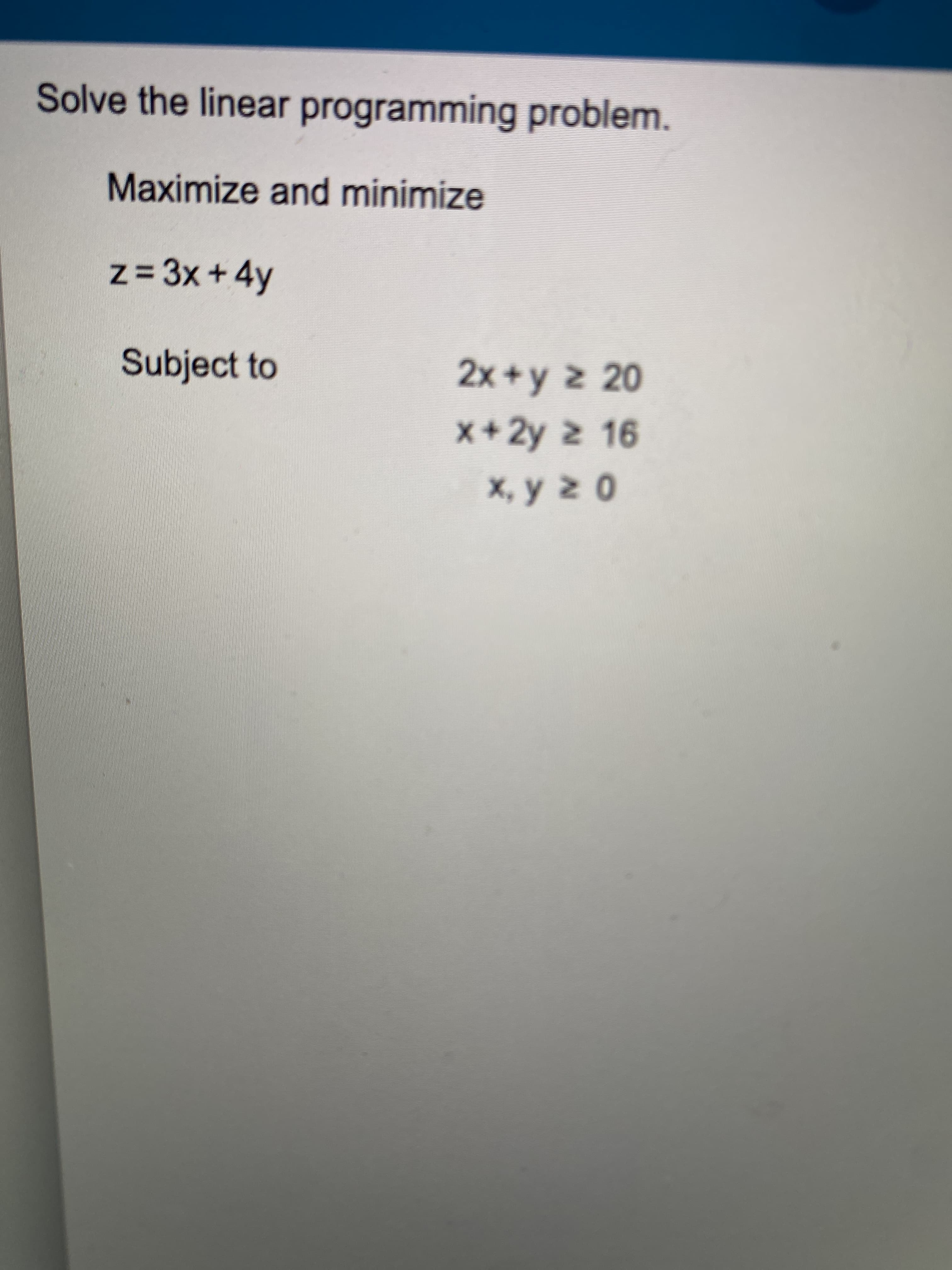 Solve the linear programming problem.
Maximize and minimize
z= 3x+ 4y
Subject to
2x+y z 20
x+2y 2 16
