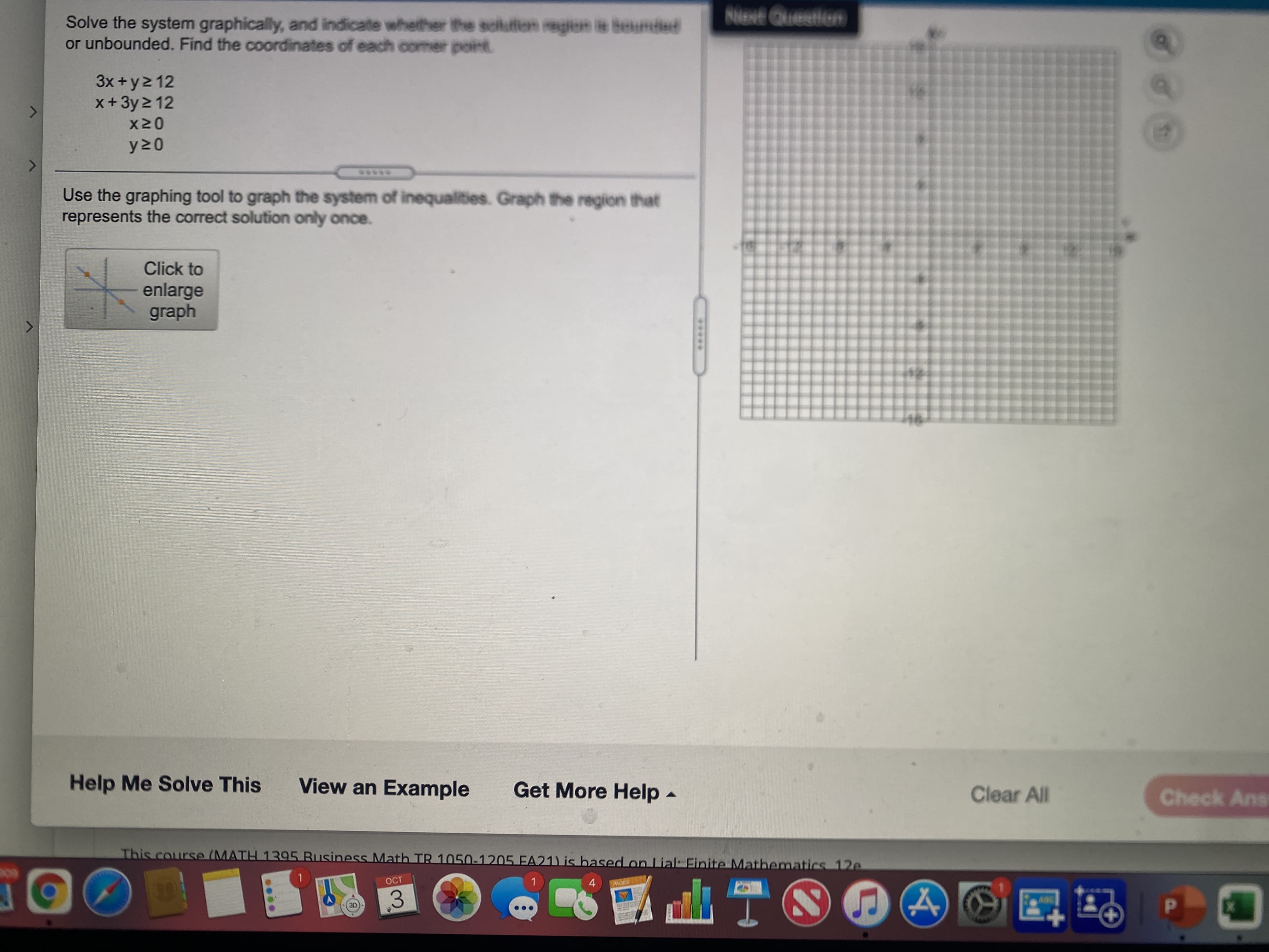 Niext Queetion
Solve the system graphically, and indicate whether the solutfion regien ie beunded
or unbounded. Find the coordinates of each comer point
x+3y 2 12
3x +y2 12
Use the graphing tool to graph the system of inequalities. Graph the region that
represents the correct solution only once.
Click to
enlarge
graph
Help Me Solve This
View an Example
Get More Help -
Clear All
Check Ans
This course (MATH 1395 Business Math TR 1050-1205 EA21) is based on Lial: Finite Mathematics 12e
OCT
1.
4.
3.
ITA
*****
