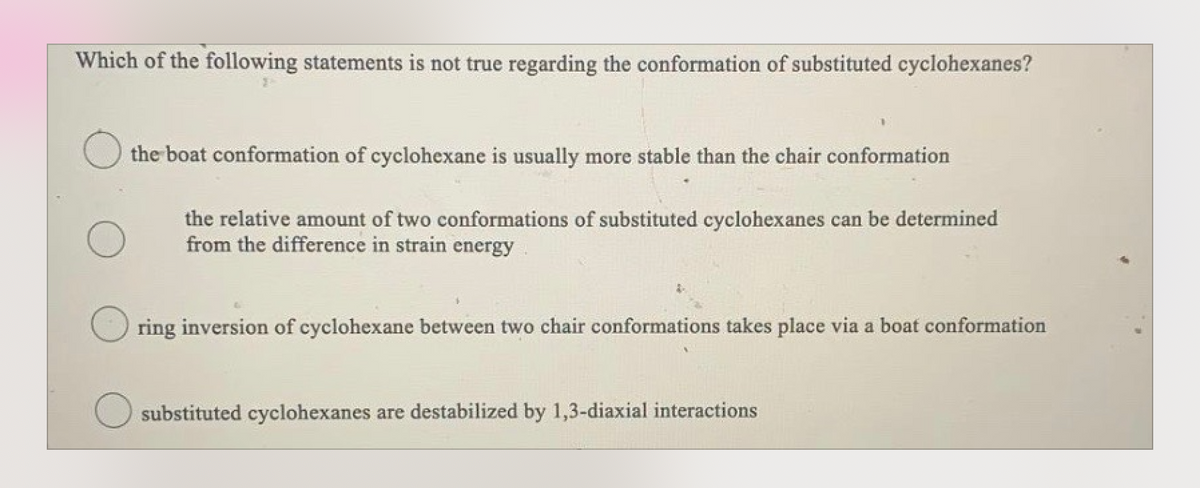 Which of the following statements is not true regarding the conformation of substituted cyclohexanes?
the boat conformation of cyclohexane is usually more stable than the chair conformation
the relative amount of two conformations of substituted cyclohexanes can be determined
from the difference in strain energy
ring inversion of cyclohexane between two chair conformations takes place via a boat conformation
substituted cyclohexanes are destabilized by 1,3-diaxial interactions
