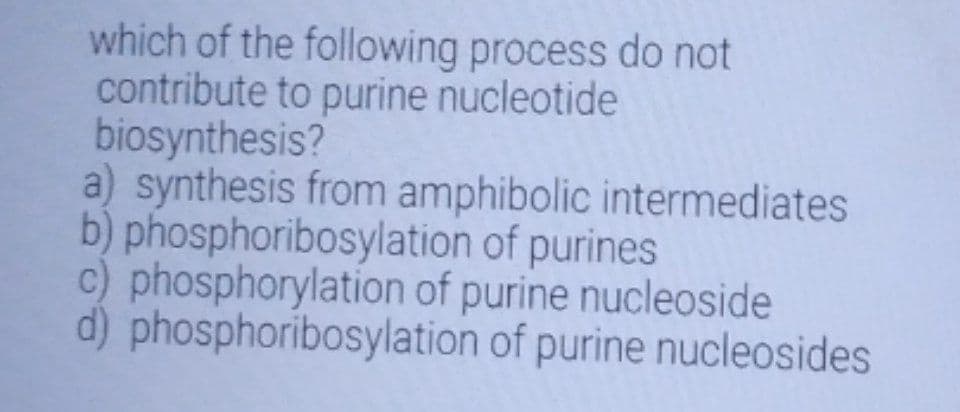 which of the following process do not
contribute to purine nucleotide
biosynthesis?
a) synthesis from amphibolic intermediates
b) phosphoribosylation of purines
c) phosphorylation of purine nucleoside
d) phosphoribosylation of purine nucleosides
