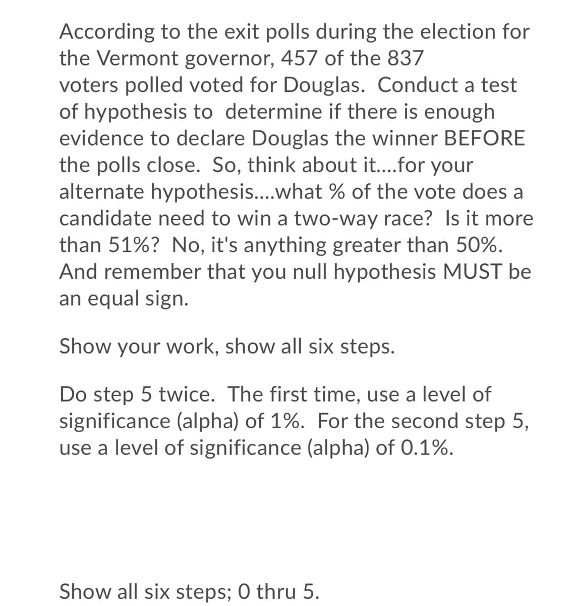 According to the exit polls during the election for
the Vermont governor, 457 of the 837
voters polled voted for Douglas. Conduct a test
of hypothesis to determine if there is enough
evidence to declare Douglas the winner BEFORE
the polls close. So, think about it...for your
alternate hypothesis...what % of the vote does a
candidate need to win a two-way race? Is it more
than 51%? No, it's anything greater than 50%.
And remember that you nullI hypothesis MUST be
an equal sign.
Show your work, show all six steps.
Do step 5 twice. The first time, use a level of
significance (alpha) of 1%. For the second step 5,
use a level of significance (alpha) of 0.1%.
Show all six steps; 0 thru 5.
