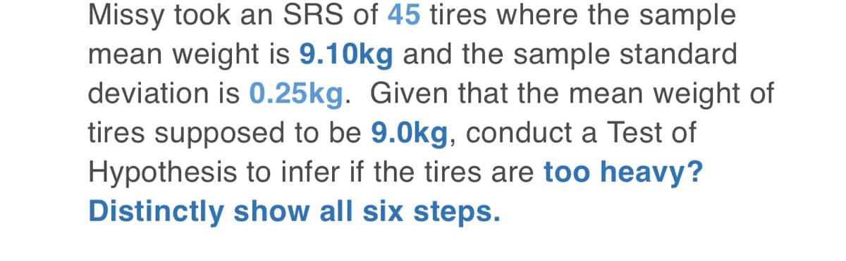 Missy took an SRS of 45 tires where the sample
mean weight is 9.10kg and the sample standard
deviation is 0.25kg. Given that the mean weight of
tires supposed to be 9.0kg, conduct a Test of
Hypothesis to infer if the tires are too heavy?
Distinctly show all six steps.
