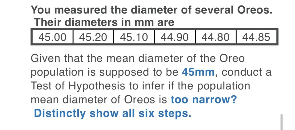 You measured the diameter of several Oreos.
Their diameters in mm are
45.00 | 45.20
45.10 | 44.90
44.80
44.85
Given that the mean diameter of the Oreo
population is supposed to be 45mm, conduct a
Test of Hypothesis to infer if the population
mean diameter of Oreos is too narrow?
Distinctly show all six steps.
