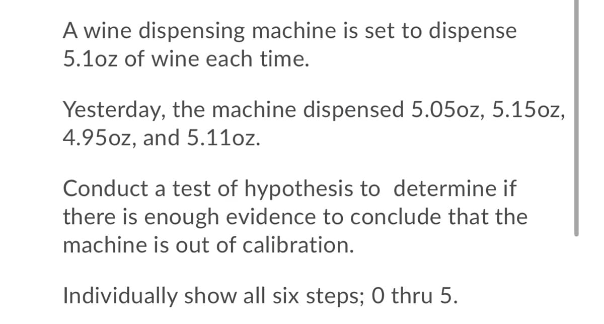 A wine dispensing machine is set to dispense
5.1oz of wine each time.
Yesterday, the machine dispensed 5.05oz, 5.15oz,
4.95oz, and 5.11oz.
Conduct a test of hypothesis to determine if
there is enough evidence to conclude that the
machine is out of calibration.
Individually show all six steps; 0 thru 5.
