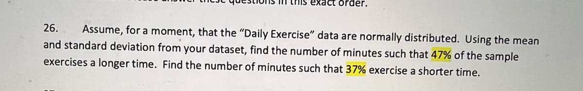 In this exact order.
26.
Assume, for a moment, that the "Daily Exercise" data are normally distributed. Using the mean
and standard deviation from your dataset, find the number of minutes such that 47% of the sample
exercises a longer time. Find the number of minutes such that 37% exercise a shorter time.
