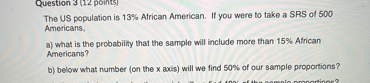 Question 3 (12 points)
The US population is 13% African American. If you were to take a SRS of 500
Americans,
a) what is the probability that the sample will include more than 15% African
Americans?
b) below what number (on the x axis) will we find 50% of our sample proportions?
find 100( of tho oomplo pronortions?
