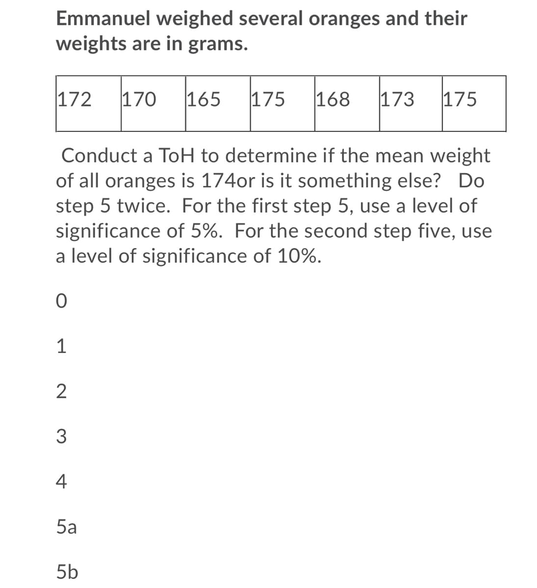 Emmanuel weighed several oranges and their
weights are in grams.
172
170
165
175
168
173
175
Conduct a ToH to determine if the mean weight
of all oranges is 174or is it something else? Do
step 5 twice. For the first step 5, use a level of
significance of 5%. For the second step five, use
a level of significance of 10%.
1
2
3
4
5a
5b
