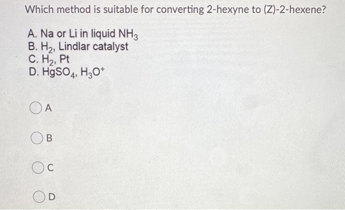 Which method is suitable for converting 2-hexyne to (Z)-2-hexene?
A. Na or Li in liquid NH3
B. H2, Lindlar catalyst
С. На, Pt
D. HgSO4, H,O*
O A
B
C
