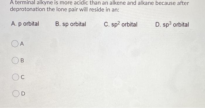 A terminal alkyne is more acidic than an alkene and alkane because after
deprotonation the lone pair will reside in an:
A. p orbital
B. sp orbital
C. sp? orbital
D. sp3 orbital
A
