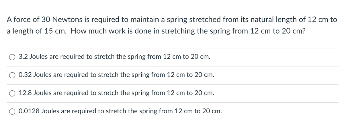 A force of 30 Newtons is required to maintain a spring stretched from its natural length of 12 cm to
a length of 15 cm. How much work is done in stretching the spring from 12 cm to 20 cm?
3.2 Joules are required to stretch the spring from 12 cm to 20 cm.
0.32 Joules are required to stretch the spring from 12 cm to 20 cm.
12.8 Joules are required to stretch the spring from 12 cm to 20 cm.
0.0128 Joules are required to stretch the spring from 12 cm to 20 cm.

