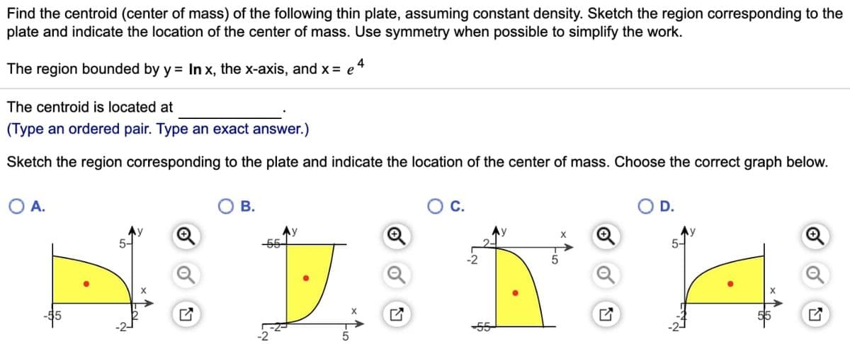 Find the centroid (center of mass) of the following thin plate, assuming constant density. Sketch the region corresponding to the
plate and indicate the location of the center of mass. Use symmetry when possible to simplify the work.
The region bounded by y = In x, the x-axis, and x = e 4
The centroid is located at
(Type an ordered pair. Type an exact answer.)
Sketch the region corresponding to the plate and indicate the location of the center of mass. Choose the correct graph below.
O A.
✔
B.
-2
5
Ti
12