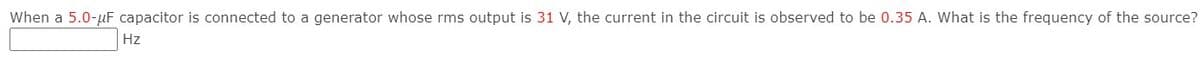 When a 5.0-uF capacitor is connected to a generator whose rms output is 31 V, the current in the circuit is observed to be 0.35 A. What is the frequency of the source?
Hz
