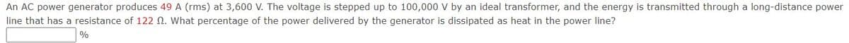 An AC power generator produces 49 A (rms) at 3,600 V. The voltage is stepped up to 100,000 V by an ideal transformer, and the energy is transmitted through a long-distance power
line that has a resistance of 122 N. What percentage of the power delivered by the generator is dissipated as heat in the power line?
%
