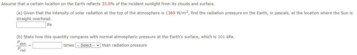 Assume that a certain location on the Earth reflects 33.0% of the incident sunlight from its clouds and surface.
(a) Given that the intensity of solar radiation at the top of the atmosphere is 1369 W/m2, find the radiation pressure on the Earth, in pascals, at the location where the Sun is
straight overhead.
Pa
(b) State how this quantity compares with normal atmospheric pressure at the Earth's surface, which is 101 kPa.
Patm
times ---Select--- v than radiation pressure
Prad
