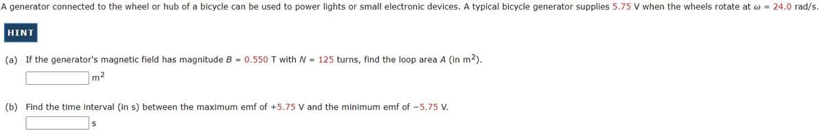 A generator connected to the wheel or hub of a bicycle can be used to power lights or small electronic devices. A typical bicycle generator supplies 5.75 V when the wheels rotate at w = 24.0 rad/s.
HINT
(a) If the generator's magnetic field has magnitude B = 0.550 T with N = 125 turns, find the loop area A (in m2).
m2
(b) Find the time interval (in s) between the maximum emf of +5.75 V and the minimum emf of -5.75 V.
