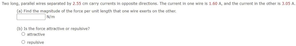 Two long, parallel wires separated by 2.55 cm carry currents in opposite directions. The current in one wire is 1.60 A, and the current in the other is 3.05 A.
(a) Find the magnitude of the force per unit length that one wire exerts on the other.
N/m
(b) Is the force attractive or repulsive?
O attractive
O repulsive
