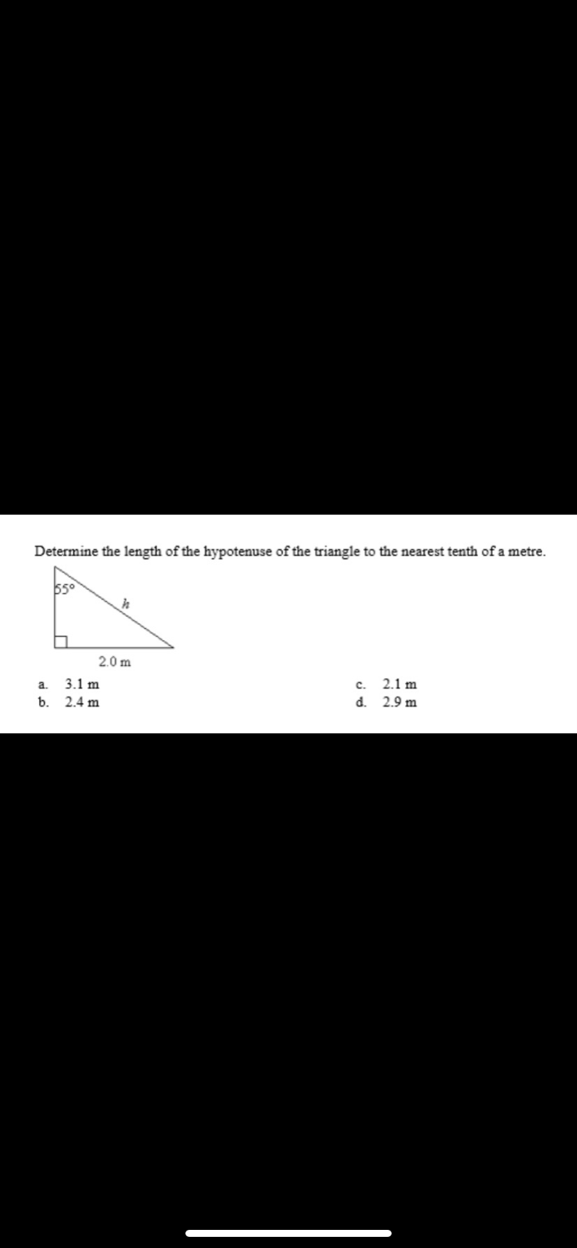 Determine the length of the hypotenuse of the triangle to the nearest tenth of a metre.
55°
2.0 m
a.
3.1 m
c.
2.1 m
b.
2.4 m
d. 2.9 m
