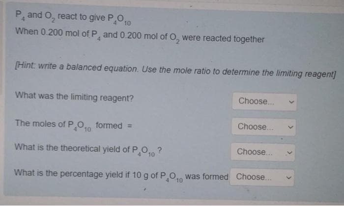 P, and O, react to give P,O,
10
When 0.200 mol of P, and 0.200 mol of O, were reacted together
4.
[Hint: write a balanced equation. Use the mole ratio to determine the limiting reagent]
What was the limiting reagent?
Choose..
The moles of P.O. formed =
Choose...
10
What is the theoretical yield of P,O, ?
Choose..
10
What is the percentage yield if 10 g of POn was formed Choose.
10
