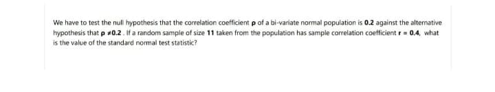 We have to test the null hypothesis that the correlation coefficient p of a bi-variate normal population is 0.2 against the alternative
hypothesis that p #0.2 . If a random sample of size 11 taken from the population has sample correlation coefficient r = 0.4, what
is the value of the standard normal test statistic?

