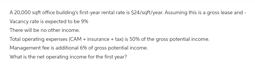 A 20,000 sqft office building's first-year rental rate is $24/sqft/year. Assuming this is a gross lease and -
Vacancy rate is expected to be 9%
There will be no other income.
Total operating expenses (CAM + insurance + tax) is 50% of the gross potential income.
Management fee is additional 6% of gross potential income.
What is the net operating income for the first year?