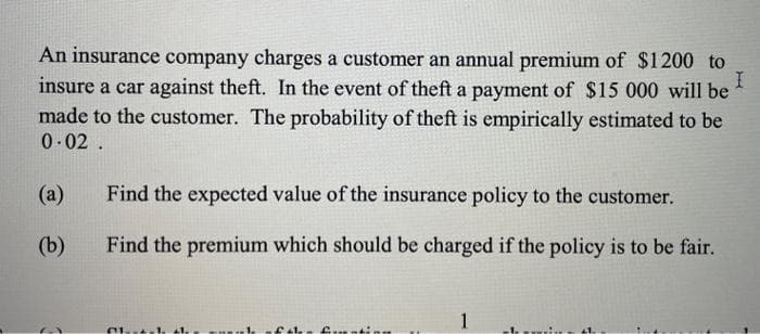 An insurance company charges a customer an annual premium of $1200 to
insure a car against theft. In the event of theft a payment of $15 000 will be
I
made to the customer. The probability of theft is empirically estimated to be
0.02.
(a)
(b)
Find the expected value of the insurance policy to the customer.
Find the premium which should be charged if the policy is to be fair.
Altl. 1.
of the formation
1