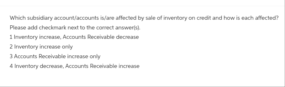 Which subsidiary account/accounts is/are affected by sale of inventory on credit and how is each affected?
Please add checkmark next to the correct answer(s).
1 Inventory increase, Accounts Receivable decrease
2 Inventory increase only
3 Accounts Receivable increase only
4 Inventory decrease, Accounts Receivable increase