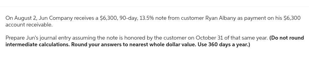 On August 2, Jun Company receives a $6,300, 90-day, 13.5% note from customer Ryan Albany as payment on his $6,300
account receivable.
Prepare Jun's journal entry assuming the note is honored by the customer on October 31 of that same year. (Do not round
intermediate calculations. Round your answers to nearest whole dollar value. Use 360 days a year.)