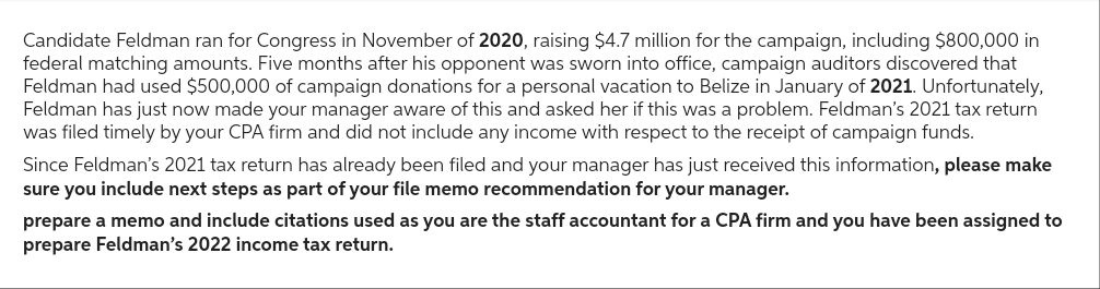 Candidate Feldman ran for Congress in November of 2020, raising $4.7 million for the campaign, including $800,000 in
federal matching amounts. Five months after his opponent was sworn into office, campaign auditors discovered that
Feldman had used $500,000 of campaign donations for a personal vacation to Belize in January of 2021. Unfortunately,
Feldman has just now made your manager aware of this and asked her if this was a problem. Feldman's 2021 tax return
was filed timely by your CPA firm and did not include any income with respect to the receipt of campaign funds.
Since Feldman's 2021 tax return has already been filed and your manager has just received this information, please make
sure you include next steps as part of your file memo recommendation for your manager.
prepare a memo and include citations used as you are the staff accountant for a CPA firm and you have been assigned to
prepare Feldman's 2022 income tax return.