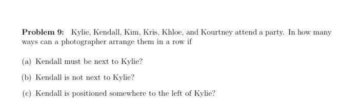 Problem 9: Kylie, Kendall, Kim, Kris, Khloe, and Kourtney attend a party. In how many
ways can a photographer arrange them in a row if
(a) Kendall must be next to Kylie?
(b) Kendall is not next to Kylie?
(c) Kendall is positioned somewhere to the left of Kylie?